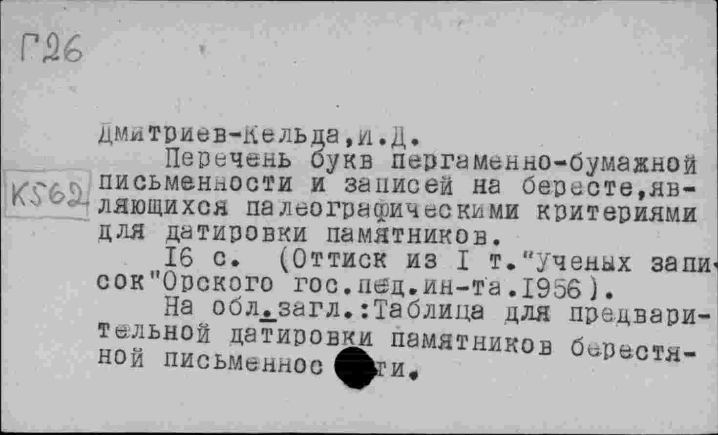 ﻿дмитриев-Кельда,и.Д.
Перечень букв пергаменно-бумажной izç/ с) письменности и записей на бересте,яв-Гч'-лающихся палеографическими критериями для датировки памятников.
16 с. (Оттиск из I т."ученых запи’ сок"0рского гос.пед.ин-та.1956 ).
На об л ._за г л. : Та блица для предвари-Тельной датировки памятников беваотя-НОи письменное	СТя
Й?И